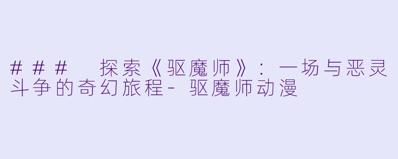 ### 探索《驱魔师》：一场与恶灵斗争的奇幻旅程-驱魔师动漫
