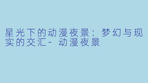 星光下的动漫夜景：梦幻与现实的交汇-动漫夜景