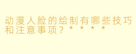 动漫人脸的绘制有哪些技巧和注意事项?****