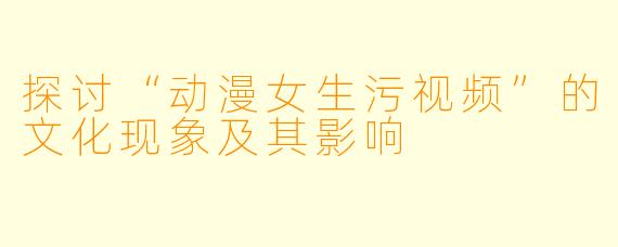探讨“动漫女生污视频”的文化现象及其影响