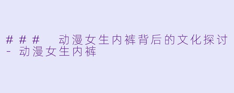 ### 动漫女生内裤背后的文化探讨-动漫女生内裤