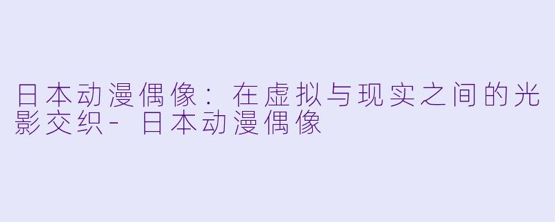 日本动漫偶像：在虚拟与现实之间的光影交织-日本动漫偶像