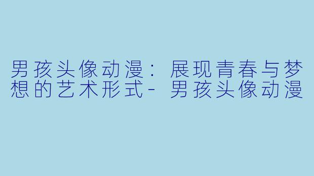 男孩头像动漫：展现青春与梦想的艺术形式-男孩头像动漫