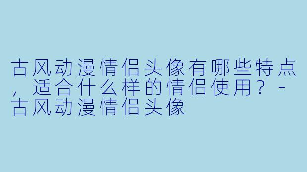 古风动漫情侣头像有哪些特点,适合什么样的情侣使用?