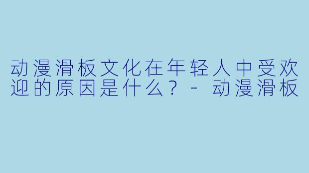 动漫滑板文化在年轻人中受欢迎的原因是什么?