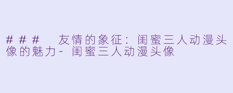 ### 友情的象征：闺蜜三人动漫头像的魅力-闺蜜三人动漫头像
