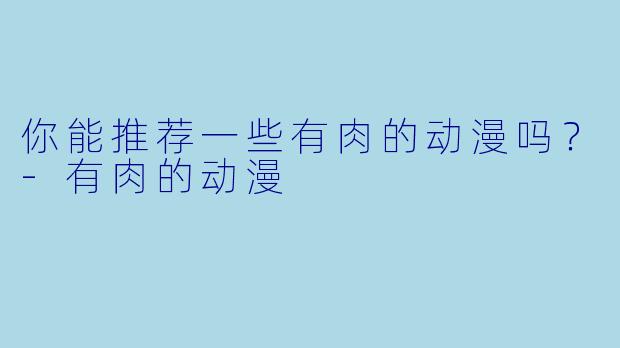 你能推荐一些有肉的动漫吗？-有肉的动漫