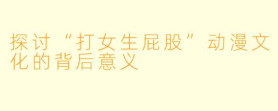 探讨“打女生屁股”动漫文化的背后意义