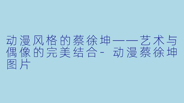 动漫风格的蔡徐坤——艺术与偶像的完美结合