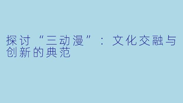 探讨“三动漫”：文化交融与创新的典范