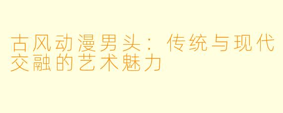 古风动漫男头:传统与现代交融的艺术魅力