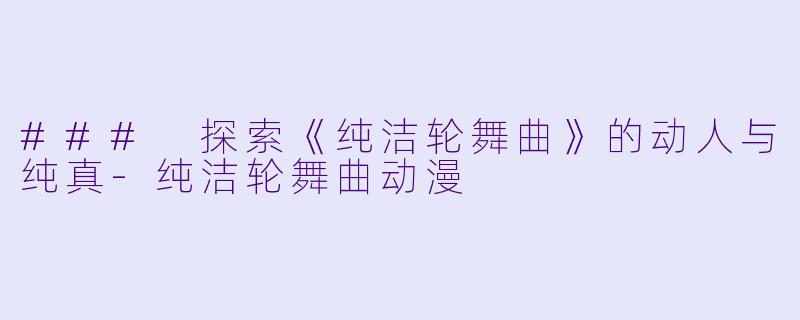 ### 探索《纯洁轮舞曲》的动人与纯真-纯洁轮舞曲动漫