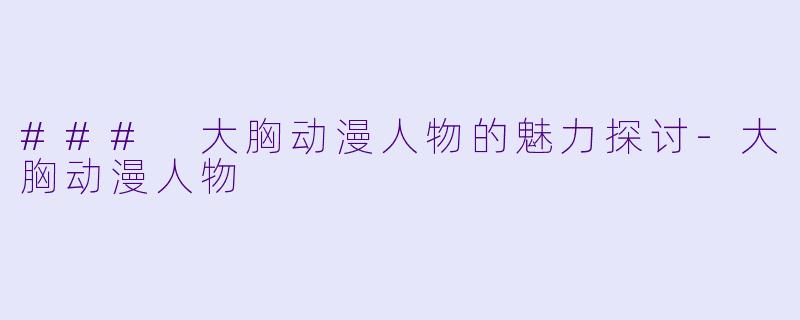 ### 大胸动漫人物的魅力探讨-大胸动漫人物