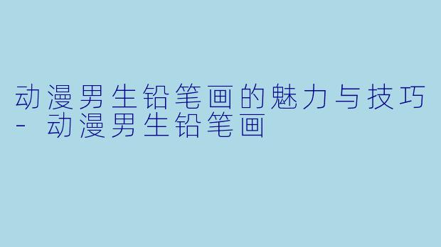 动漫男生铅笔画的魅力与技巧-动漫男生铅笔画