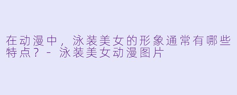 在动漫中,泳装美女的形象通常有哪些特点?