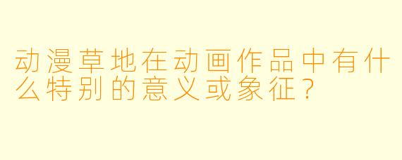 动漫草地在动画作品中有什么特别的意义或象征？