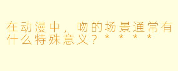 在动漫中，吻的场景通常有什么特殊意义？****