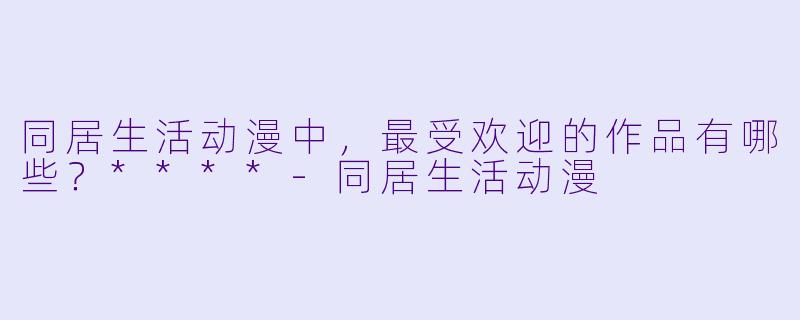 同居生活动漫中,最受欢迎的作品有哪些?****