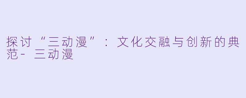 探讨“三动漫”：文化交融与创新的典范-三动漫