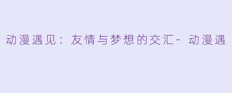 动漫遇见：友情与梦想的交汇-动漫遇