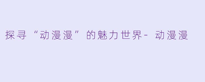 探寻“动漫漫”的魅力世界-动漫漫