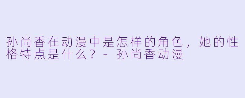 孙尚香在动漫中是怎样的角色,她的性格特点是什么?