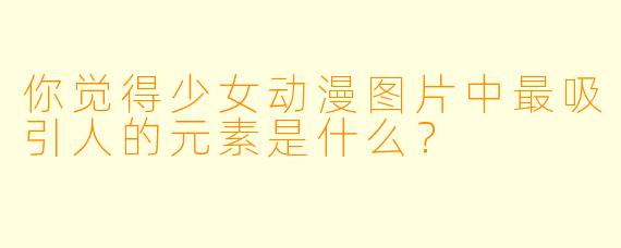 你觉得少女动漫图片中最吸引人的元素是什么？