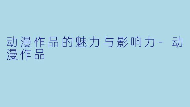 动漫作品的魅力与影响力-动漫作品