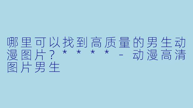 哪里可以找到高质量的男生动漫图片?****