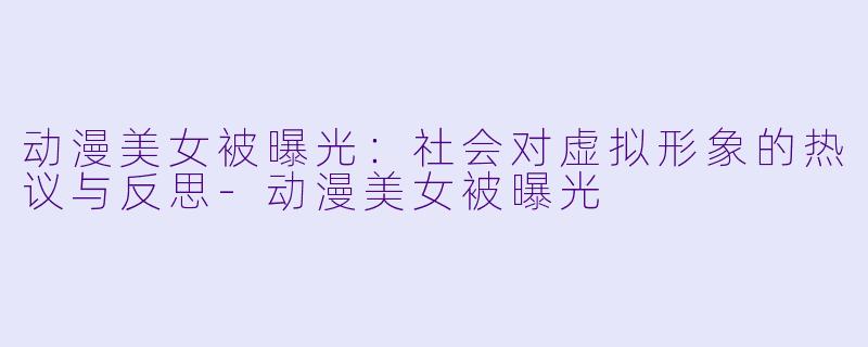动漫美女被曝光：社会对虚拟形象的热议与反思-动漫美女被曝光