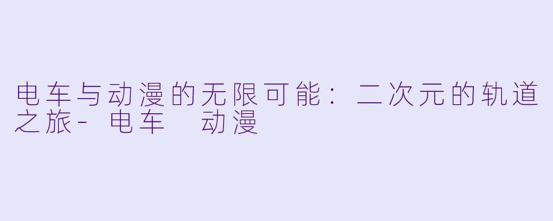 电车与动漫的无限可能：二次元的轨道之旅-电车 动漫