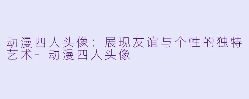 动漫四人头像:展现友谊与个性的独特艺术