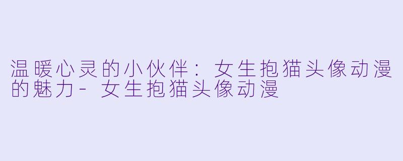 温暖心灵的小伙伴：女生抱猫头像动漫的魅力-女生抱猫头像动漫