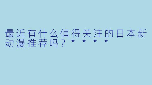 最近有什么值得关注的日本新动漫推荐吗?****