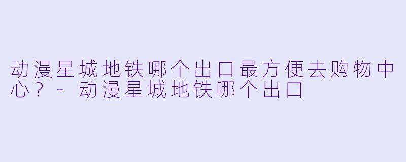 动漫星城地铁哪个出口最方便去购物中心？-动漫星城地铁哪个出口