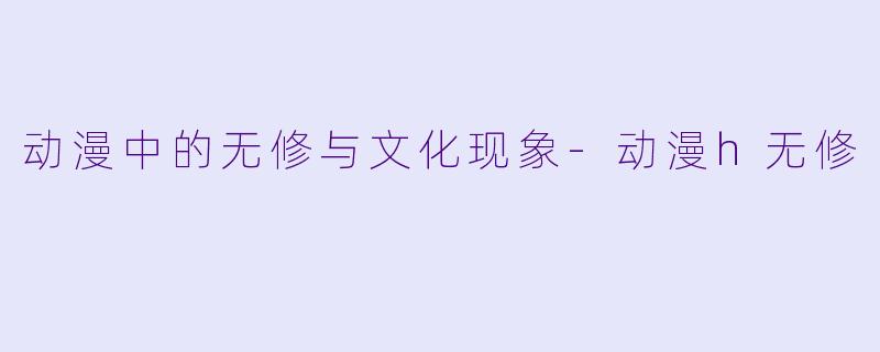 动漫中的无修与文化现象-动漫h无修