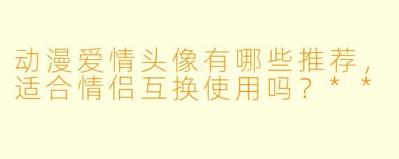 动漫爱情头像有哪些推荐,适合情侣互换使用吗?**