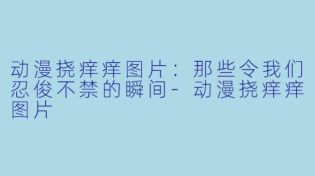 动漫挠痒痒图片：那些令我们忍俊不禁的瞬间-动漫挠痒痒图片