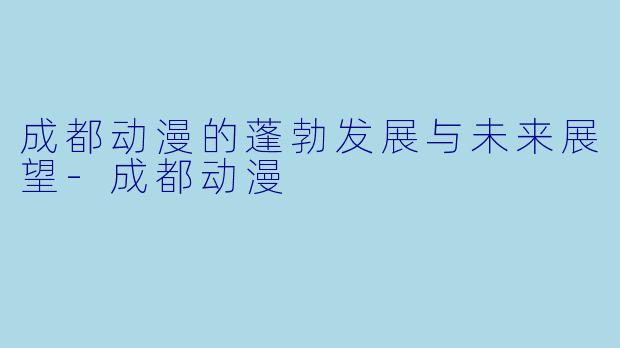 成都动漫的蓬勃发展与未来展望-成都动漫