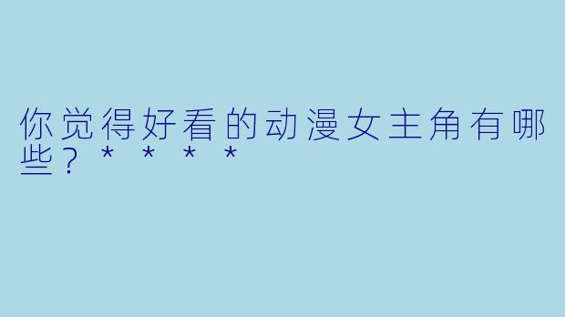 你觉得好看的动漫女主角有哪些?****