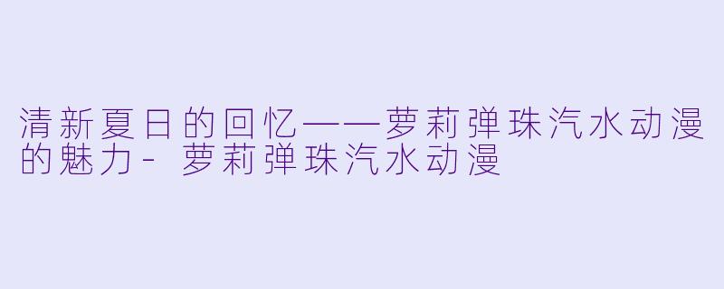 清新夏日的回忆——萝莉弹珠汽水动漫的魅力-萝莉弹珠汽水动漫