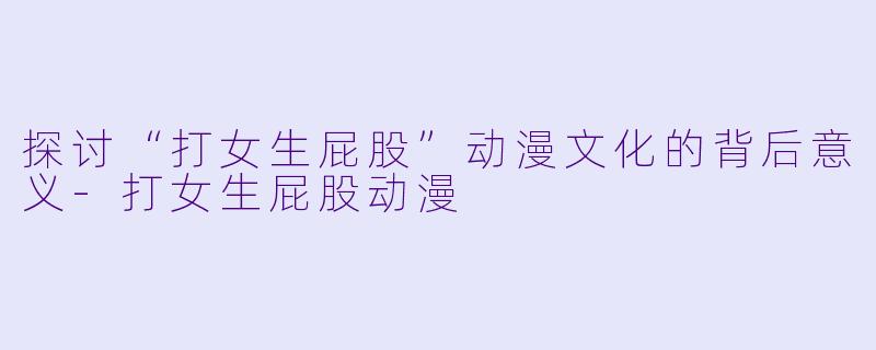 探讨“打女生屁股”动漫文化的背后意义-打女生屁股动漫