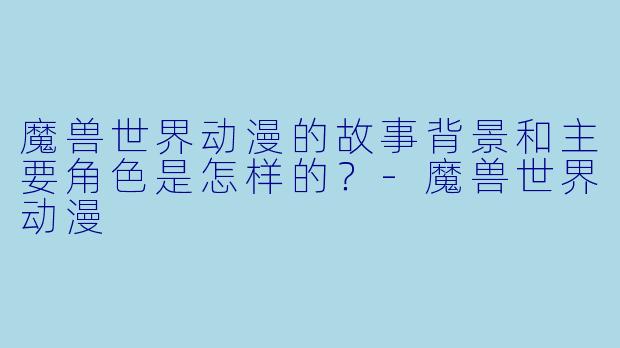 魔兽世界动漫的故事背景和主要角色是怎样的?