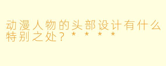 动漫人物的头部设计有什么特别之处?****