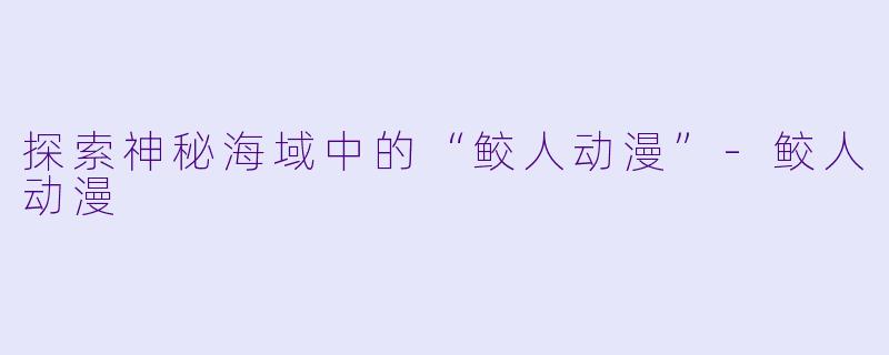 探索神秘海域中的“鲛人动漫”-鲛人动漫