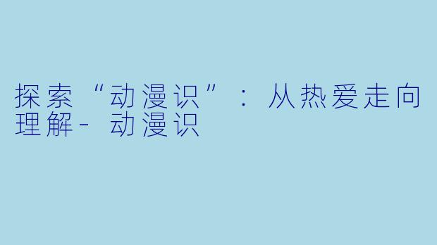 探索“动漫识”:从热爱走向理解