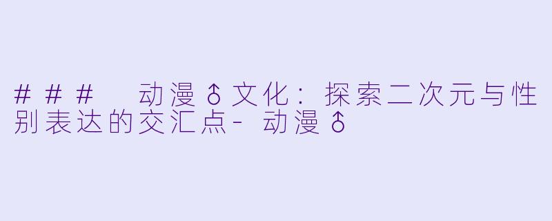 ### 动漫♂文化：探索二次元与性别表达的交汇点-动漫♂