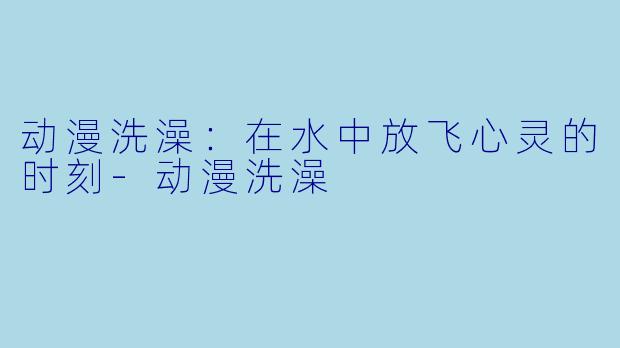 动漫洗澡：在水中放飞心灵的时刻-动漫洗澡