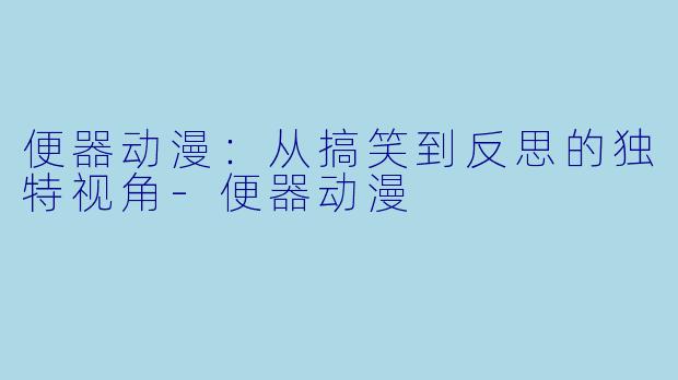 便器动漫：从搞笑到反思的独特视角-便器动漫