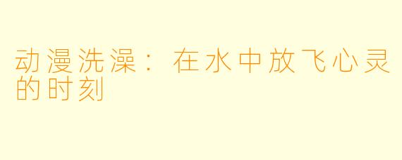 动漫洗澡：在水中放飞心灵的时刻